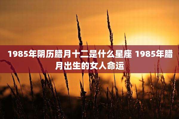 1985年阴历腊月十二是什么星座 1985年腊月出生的女人命运