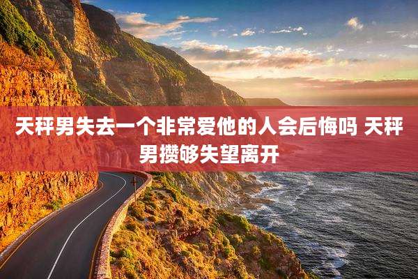 天秤男失去一个非常爱他的人会后悔吗 天秤男攒够失望离开