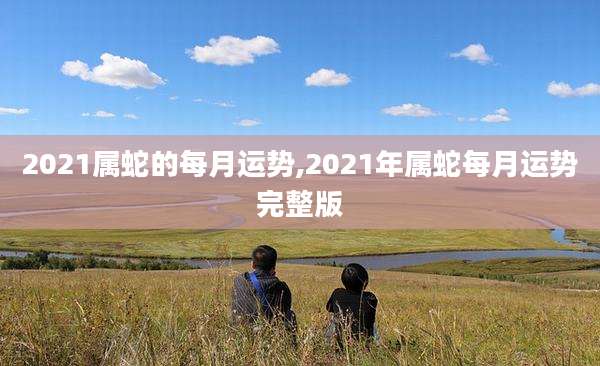 2021属蛇的每月运势,2021年属蛇每月运势完整版