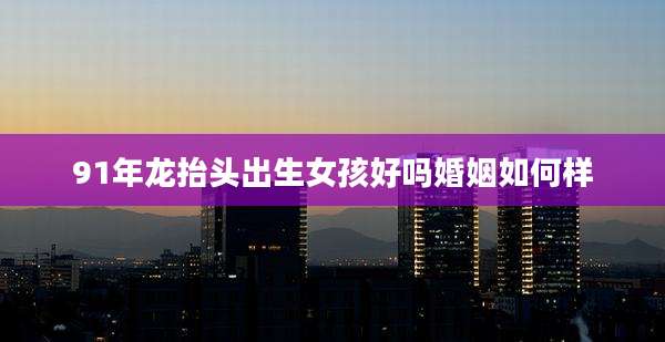 91年龙抬头出生女孩好吗婚姻如何样