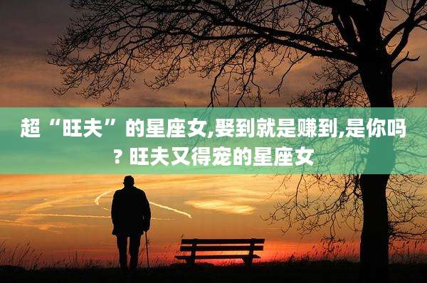 超“旺夫”的星座女,娶到就是赚到,是你吗? 旺夫又得宠的星座女