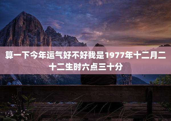 算一下今年运气好不好我是1977年十二月二十二生时六点三十分