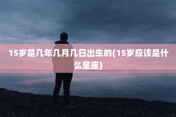 15岁是几年几月几日出生的(15岁应该是什么星座)
