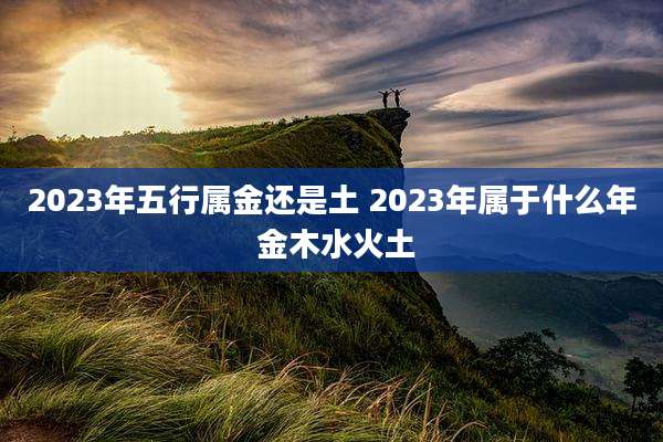 2023年五行属金还是土 2023年属于什么年 金木水火土
