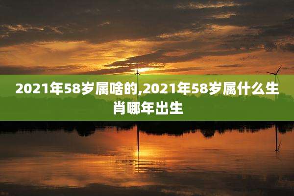 2021年58岁属啥的,2021年58岁属什么生肖哪年出生