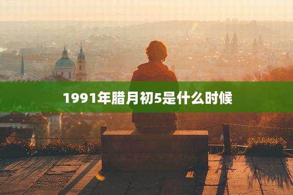 1991年腊月初5是什么时候