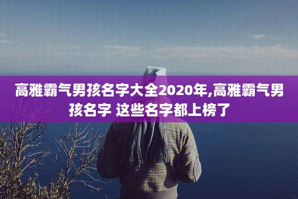 高雅霸气男孩名字大全2020年,高雅霸气男孩名字 这些名字都上榜了