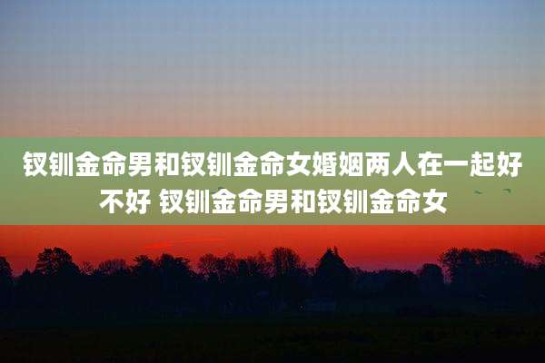 钗钏金命男和钗钏金命女婚姻两人在一起好不好 钗钏金命男和钗钏金命女