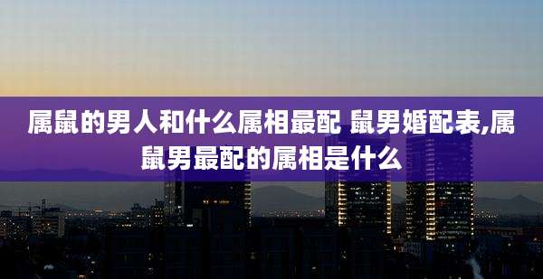 属鼠的男人和什么属相最配 鼠男婚配表,属鼠男最配的属相是什么