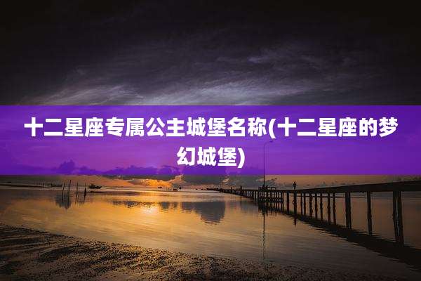 十二星座专属公主城堡名称(十二星座的梦幻城堡)