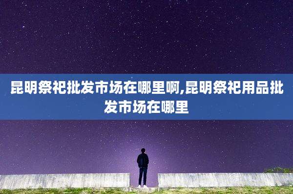 昆明祭祀批发市场在哪里啊,昆明祭祀用品批发市场在哪里