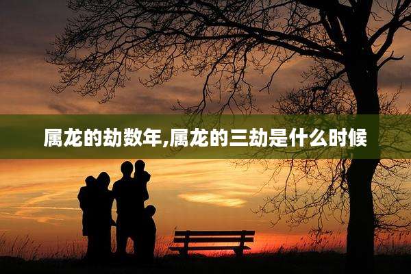 属龙的劫数年,属龙的三劫是什么时候