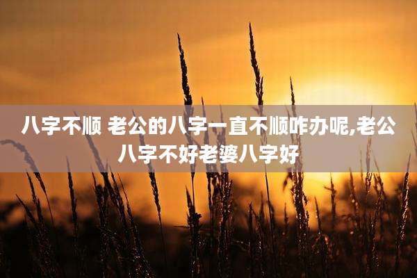 八字不顺 老公的八字一直不顺咋办呢,老公八字不好老婆八字好