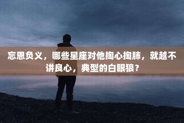 忘恩负义,哪些星座对他掏心掏肺,就越不讲良心,典型的白眼狼?