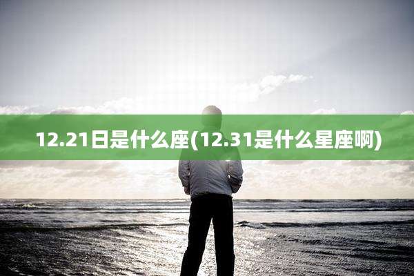 12.21日是什么座(12.31是什么星座啊)