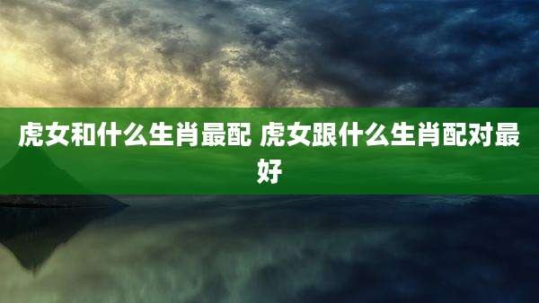 虎女和什么生肖最配 虎女跟什么生肖配对最好