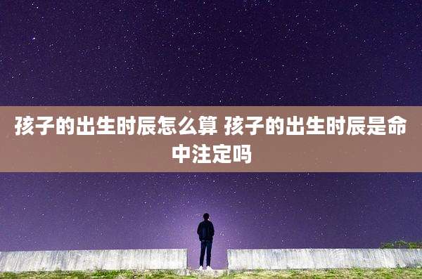 孩子的出生时辰怎么算 孩子的出生时辰是命中注定吗