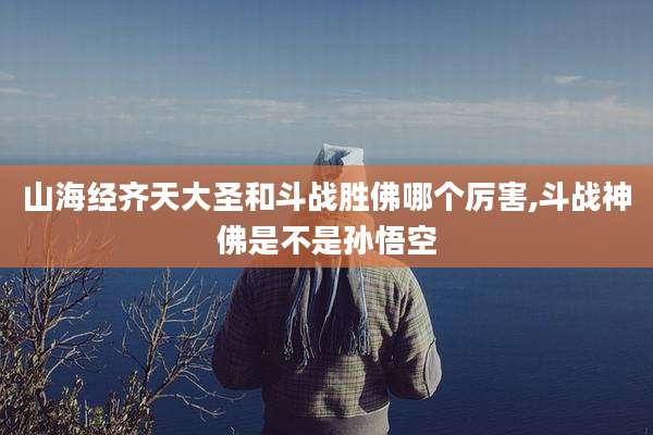 山海经齐天大圣和斗战胜佛哪个厉害,斗战神佛是不是孙悟空