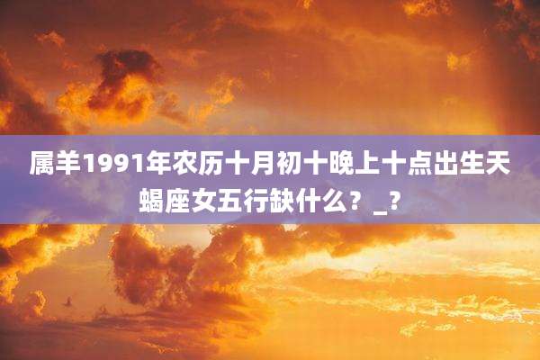 属羊1991年农历十月初十晚上十点出生天蝎座女五行缺什么?_?