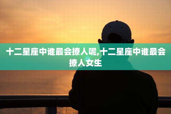 十二星座中谁最会撩人呢,十二星座中谁最会撩人女生