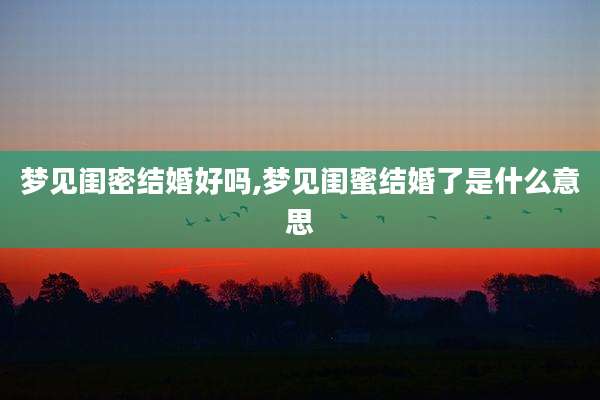 梦见闺密结婚好吗,梦见闺蜜结婚了是什么意思