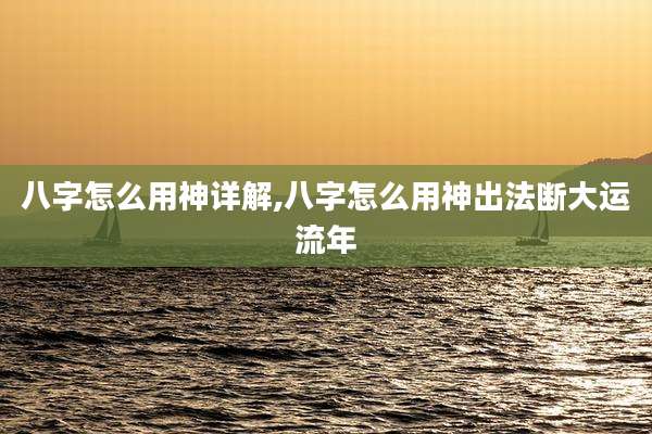 八字怎么用神详解,八字怎么用神出法断大运流年