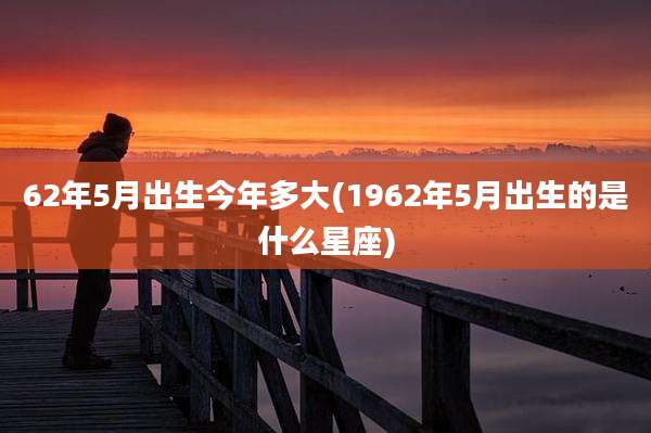 62年5月出生今年多大(1962年5月出生的是什么星座)