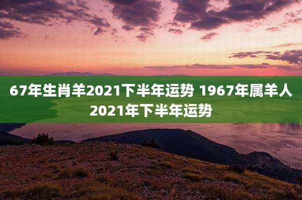 67年生肖羊2021下半年运势 1967年属羊人2021年下半年运势
