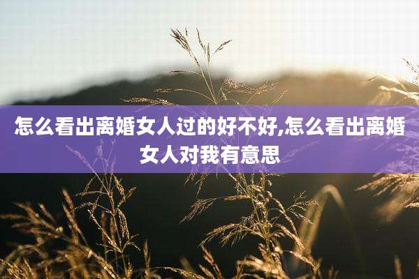 怎么看出离婚女人过的好不好,怎么看出离婚女人对我有意思