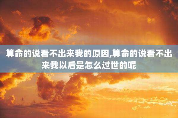 算命的说看不出来我的原因,算命的说看不出来我以后是怎么过世的呢