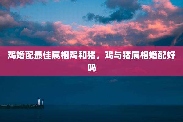 鸡婚配最佳属相鸡和猪,鸡与猪属相婚配好吗