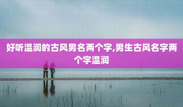 好听温润的古风男名两个字,男生古风名字两个字温润