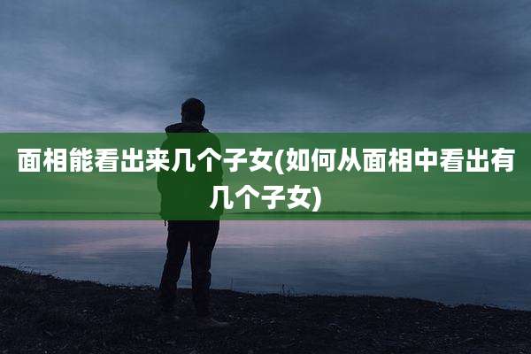 面相能看出来几个子女(如何从面相中看出有几个子女)