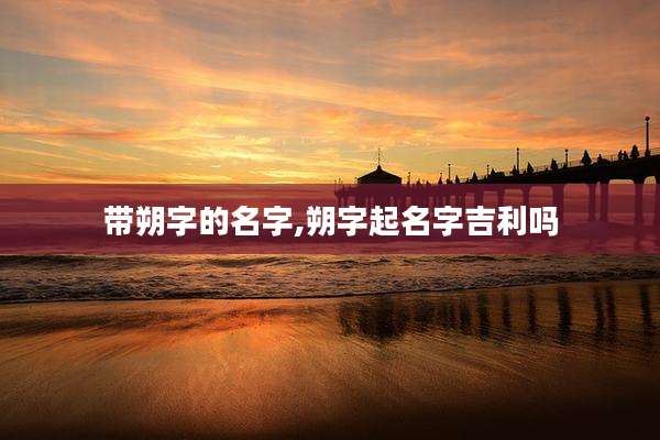 带朔字的名字,朔字起名字吉利吗
