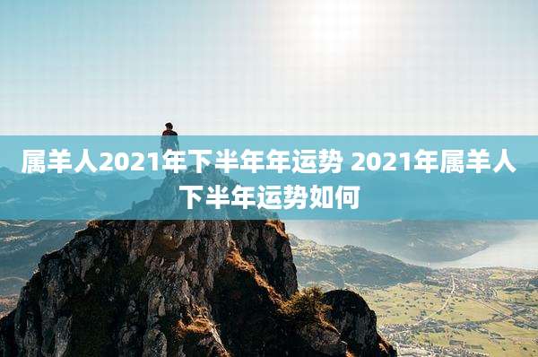 属羊人2021年下半年年运势 2021年属羊人下半年运势如何