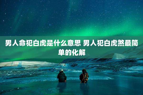 男人命犯白虎是什么意思 男人犯白虎煞最简单的化解