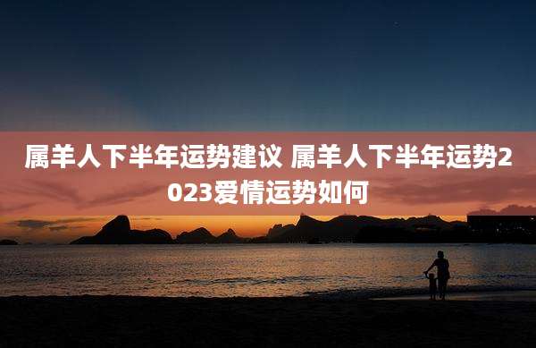 属羊人下半年运势建议 属羊人下半年运势2023爱情运势如何