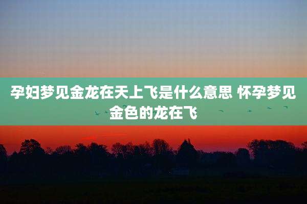 孕妇梦见金龙在天上飞是什么意思 怀孕梦见金色的龙在飞