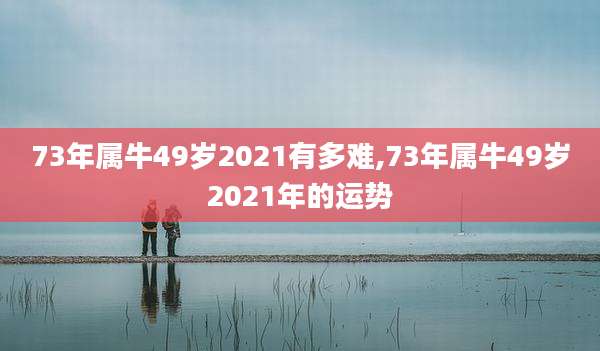 73年属牛49岁2021有多难,73年属牛49岁2021年的运势