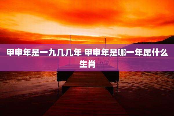 甲申年是一九几几年 甲申年是哪一年属什么生肖