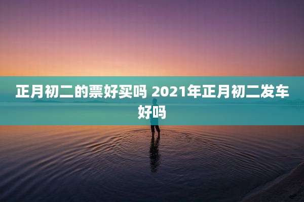 正月初二的票好买吗 2021年正月初二发车好吗