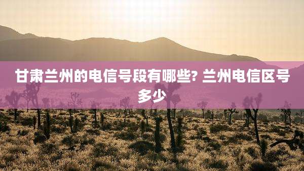 甘肃兰州的电信号段有哪些? 兰州电信区号多少