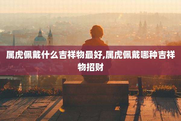 属虎佩戴什么吉祥物最好,属虎佩戴哪种吉祥物招财