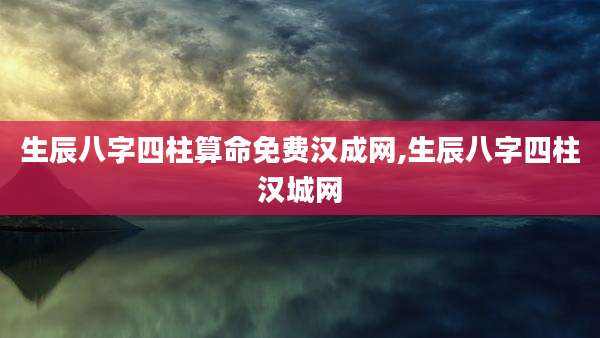 生辰八字四柱算命免费汉成网,生辰八字四柱汉城网