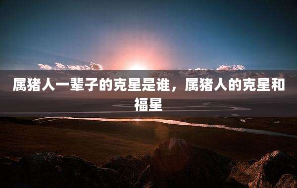 属猪人一辈子的克星是谁,属猪人的克星和福星