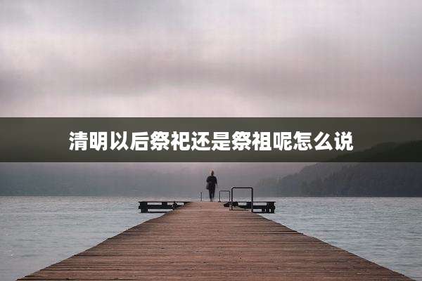 清明以后祭祀还是祭祖呢怎么说