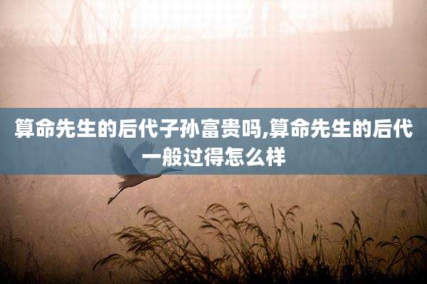 算命先生的后代子孙富贵吗,算命先生的后代一般过得怎么样