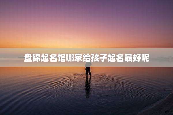 盘锦起名馆哪家给孩子起名最好呢