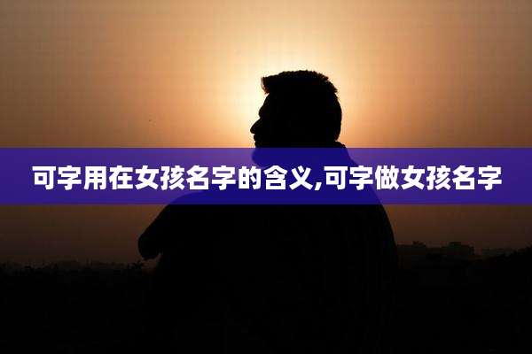 可字用在女孩名字的含义,可字做女孩名字