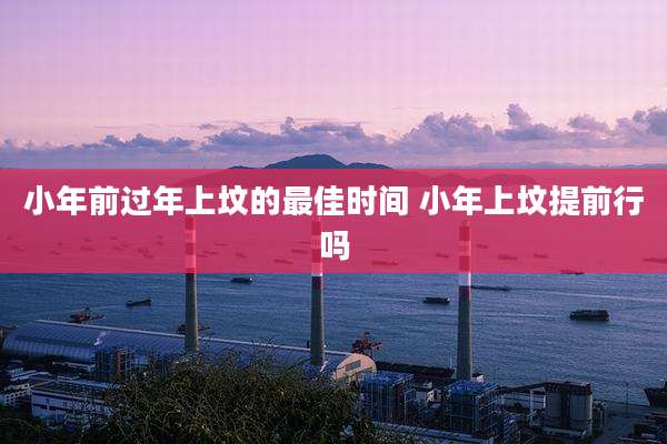 小年前过年上坟的最佳时间 小年上坟提前行吗
